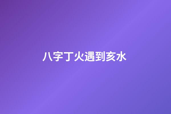 八字丁火遇到亥水 (八字丁火和亥水)-第1張-觀點-玄機派